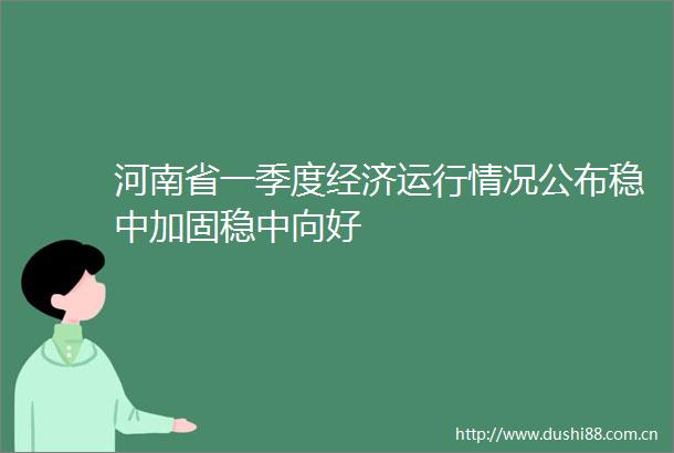 河南省一季度经济运行情况公布稳中加固稳中向好