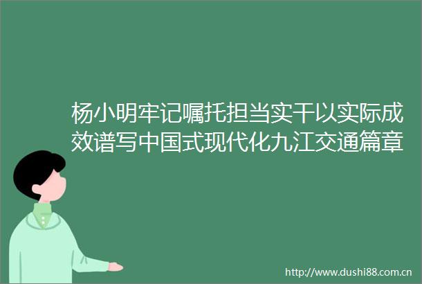 杨小明牢记嘱托担当实干以实际成效谱写式现代化九江交通篇章