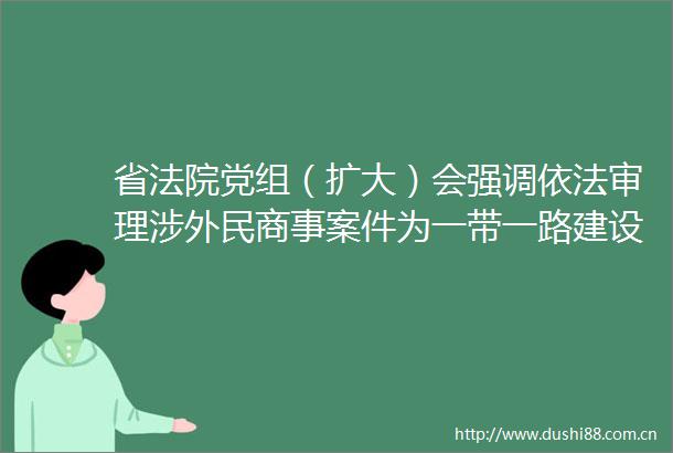 省党组（扩大）会强调依法审理涉外民商事案件为一带一路建设营造一流法治化营商环境