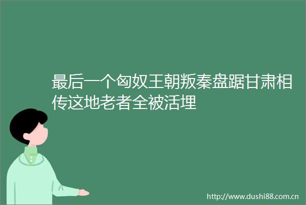 最后一个匈奴王朝叛秦盘踞甘肃相传这地老者全被活埋