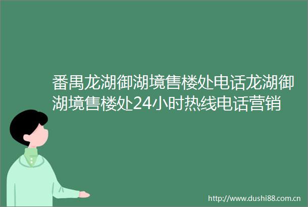 番禺龙湖御湖境售楼处电话龙湖御湖境售楼处24小时热线电话营销中心电话