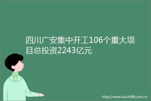 四川广安集中开工106个重大项目总投资2243亿元