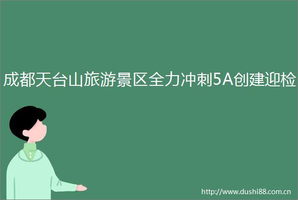 成都天台山旅游景区全力冲刺5A创建迎检