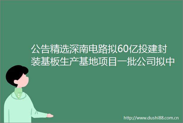 公告精选深南电路拟60亿投建封装基板生产基地项目一批公司拟中选药品集中采购