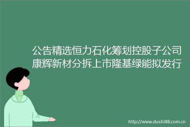 公告精选恒力石化筹划控股子公司康辉新材分拆上市隆基绿能拟发行GDR募资不超200亿元