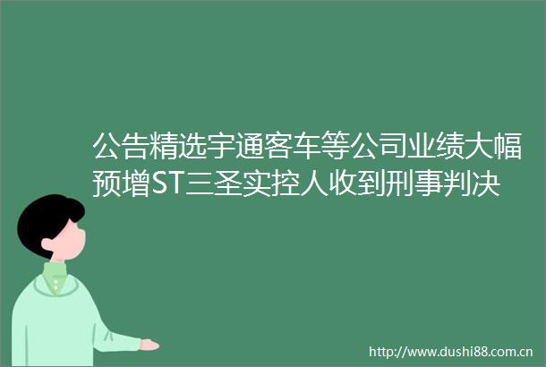 公告精选宇通客车等公司业绩大幅预增ST三圣实控人收到刑事书
