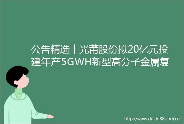 公告精选︱光莆股份拟20亿元投建年产5GWH新型高分子金属复合材料2GWH新型储能集成成套设备项目