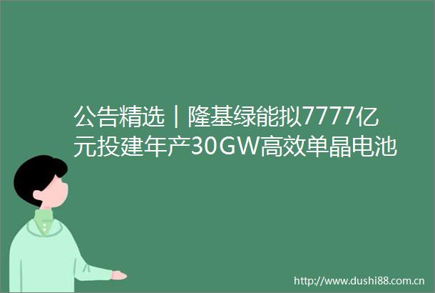 公告精选︱隆基绿能拟7777亿元投建年产30GW高效单晶电池项目新城控股拟定增募资不超80亿元用于保交楼