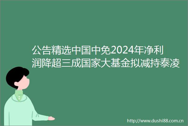 公告精选中免2024年净利润降超三成大基金拟减持泰凌微不超2股份