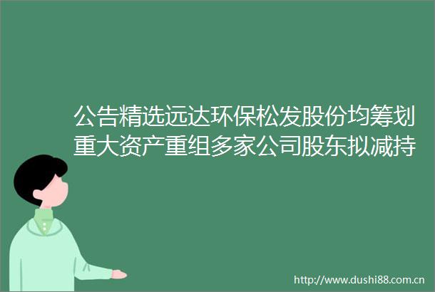 公告精选远达环保松发股份均筹划重大资产重组多家公司股东拟减持股份