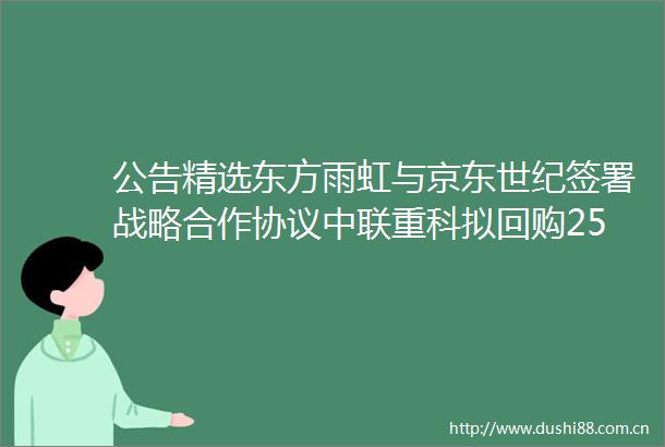 公告精选东方雨虹与京东世纪签署战略合作协议中联重科拟回购255公司股份