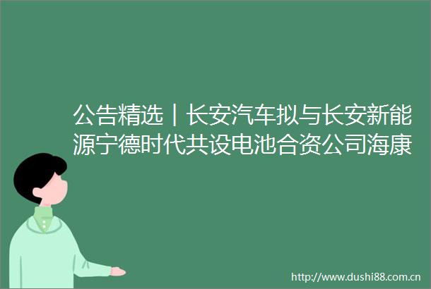 公告精选︱长安汽车拟与长安新能源宁德时代共设电池合资公司海康威视2022年净利12827亿元同比降2365
