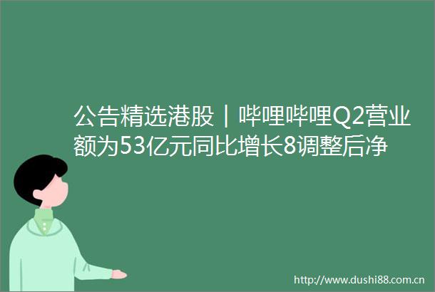 公告精选港股︱哔哩哔哩Q2营业额为53亿元同比增长8调整后净亏损同比收窄51