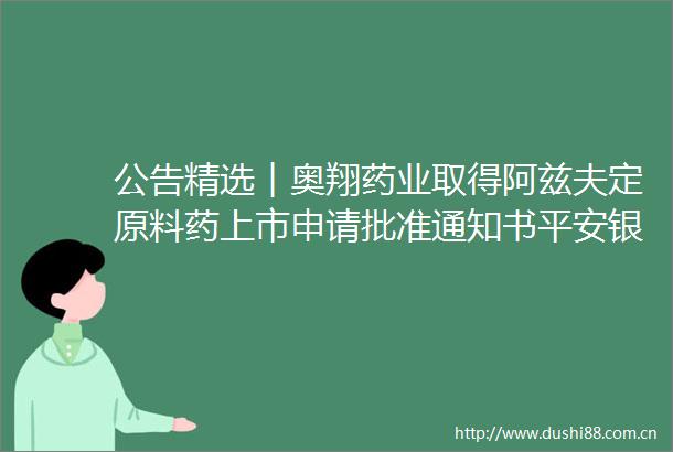公告精选︱奥翔药业取得阿兹夫定原料药上市申请批准通知书平安银行2022年度净利润超455亿元同比增长253