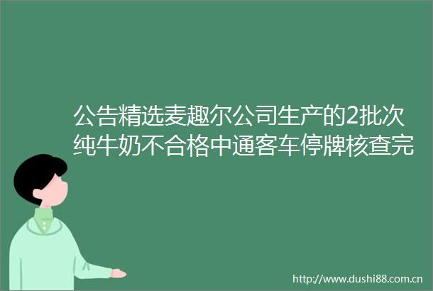 公告精选麦趣尔公司生产的2批次纯牛奶不合格中通客车停牌核查完毕股票7月6日复牌