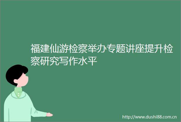 福建仙游检察举办专题讲座提升检察研究写作水平