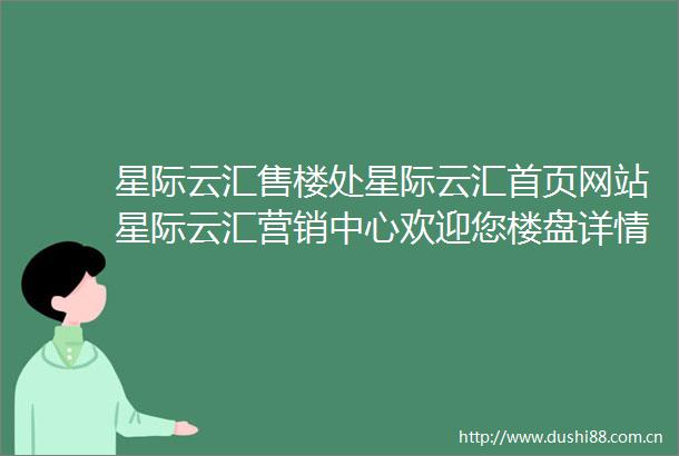 星际云汇售楼处星际云汇首页网站星际云汇营销中心欢迎您楼盘详情最新价格户型图容积率售楼处