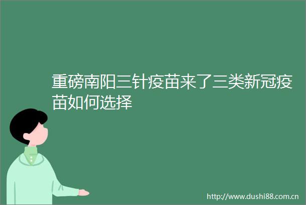 重磅南阳三针疫苗来了三类新冠疫苗如何选择