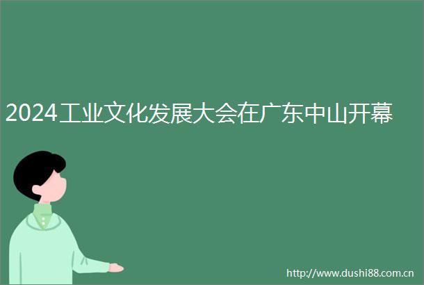 2024工业文化发展大会在广东中山开幕