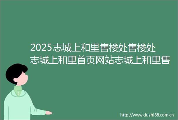 2025志城上和里售楼处售楼处志城上和里首页网站志城上和里售楼中心欢迎您楼盘详情户型配套小区环境最新房价