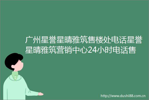 广州星誉星晴雅筑售楼处电话星誉星晴雅筑营销中心24小时电话售楼部详情