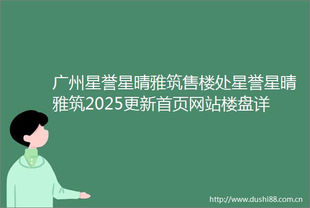 广州星誉星晴雅筑售楼处星誉星晴雅筑2025更新首页网站楼盘详情户型价格配套容积率