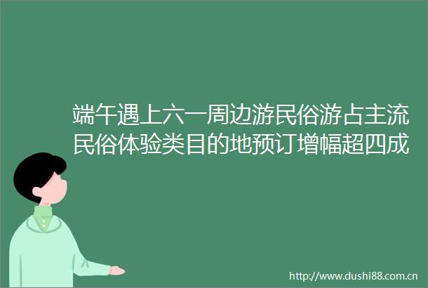 端午遇上六一周边游民俗游占主流民俗体验类目的地预订增幅超四成