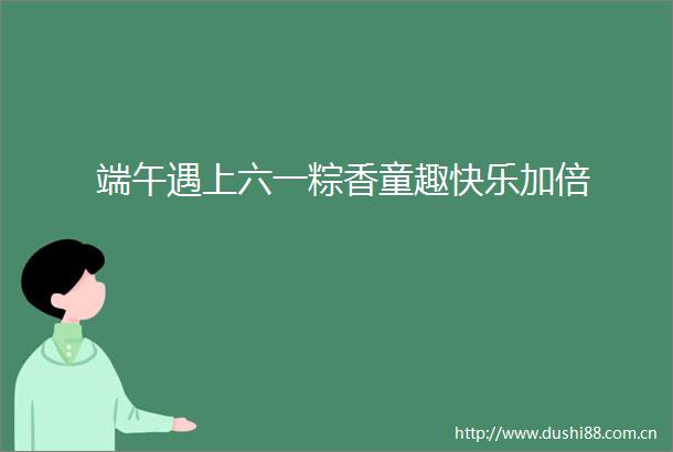 端午遇上六一粽香童趣快乐加倍