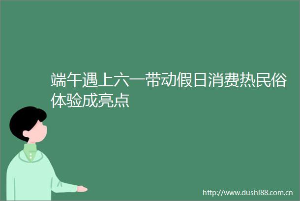 端午遇上六一带动假日消费热民俗体验成亮点