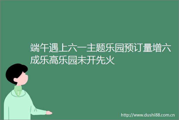 端午遇上六一主题乐园预订量增六成乐高乐园未开先火