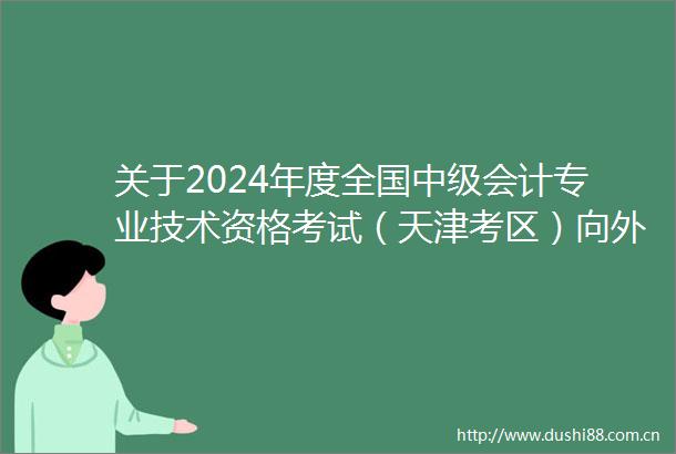 关于2024年度全国中级会计专业技术资格考试（天津考区）向外籍人员开放报名工作的公告