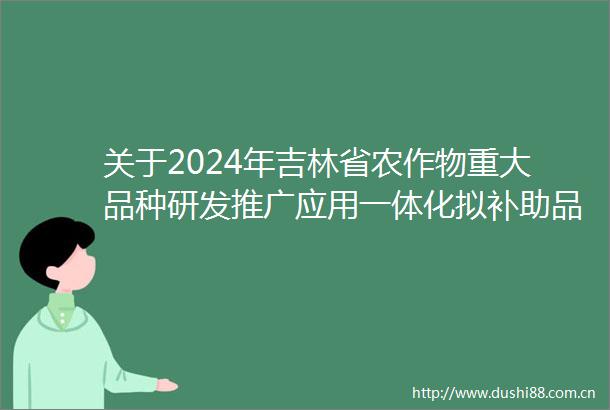 关于2024年吉林省农作物重大品种研发推广应用一体化拟补助品种的公示