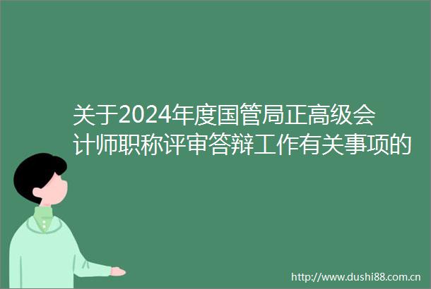 关于2024年度国管局正高级会计师职称评审答辩工作有关事项的通知
