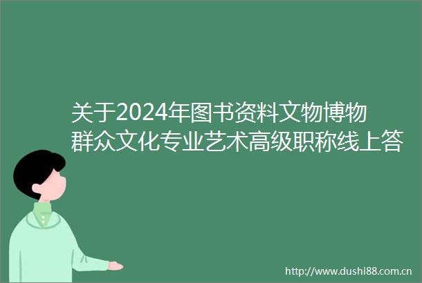 关于2024年图书资料文物博物群众文化专业艺术高级职称线上答辩有关安排的通知