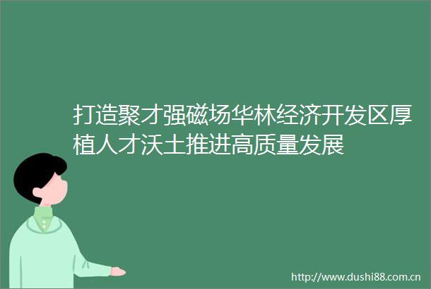 打造聚才强磁场华林经济开发区厚植人才沃土推进高质量发展