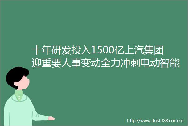 十年研发投入1500亿上汽集团迎重要人事变动全力冲刺电动智能赛道