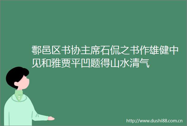 鄠邑区书协石侃之书作雄健中见和雅贾平凹题得山水清气