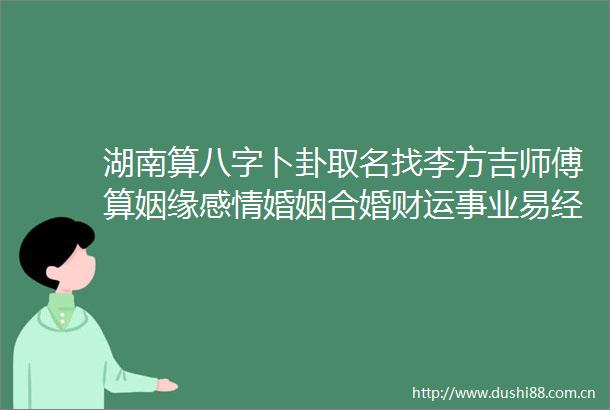 湖南算八字卜卦取名找李方吉师傅算姻缘感情婚姻合婚财运事业易经风水命理比较准的地方在哪里