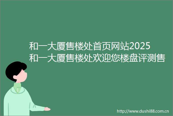 和一大厦售楼处首页网站2025和一大厦售楼处欢迎您楼盘评测售楼处最新价格配套户型