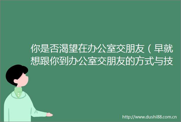 你是否渴望在办公室交朋友（早就想跟你到办公室交朋友的方式与技巧）