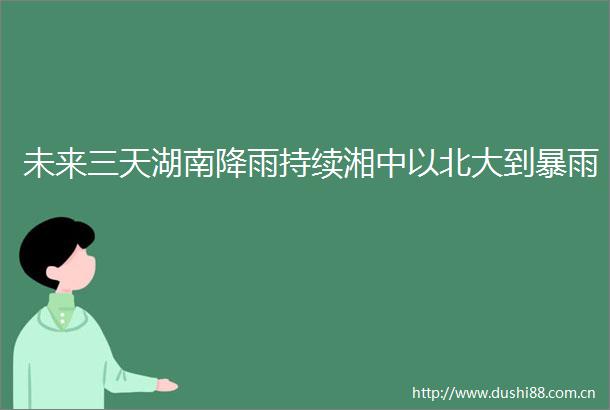 未来三天湖南降雨持续湘中以北大到暴雨