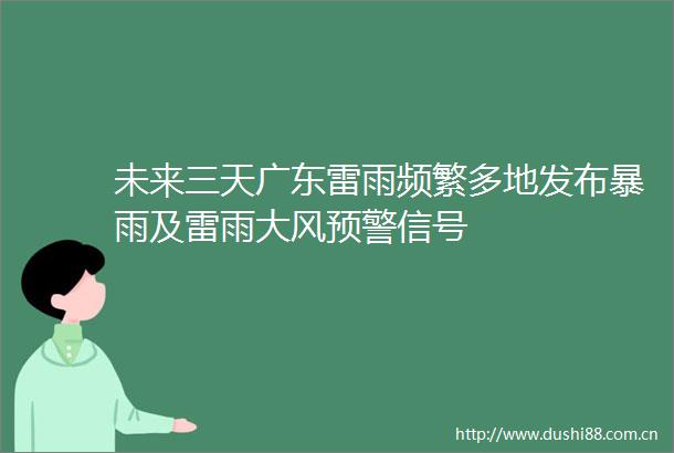 未来三天广东雷雨频繁多地发布暴雨及雷雨大风预警信号