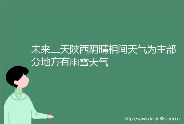 未来三天陕西阴晴相间天气为主部分地方有雨雪天气