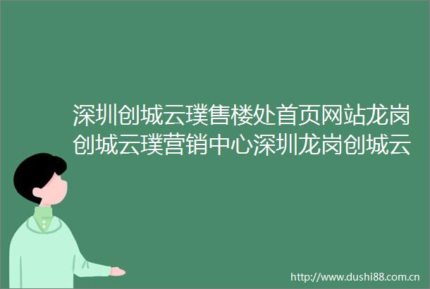 深圳创城云璞售楼处首页网站龙岗创城云璞营销中心深圳龙岗创城云璞欢迎您楼盘详情售楼处