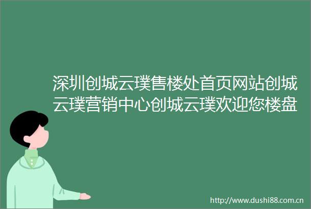 深圳创城云璞售楼处首页网站创城云璞营销中心创城云璞欢迎您楼盘详情最新价格户型图容积率售楼处