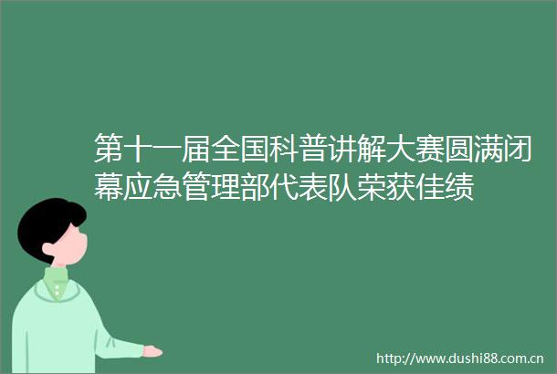 第十一届全国科普讲解大赛圆满闭幕应急管理部代表队荣获佳绩