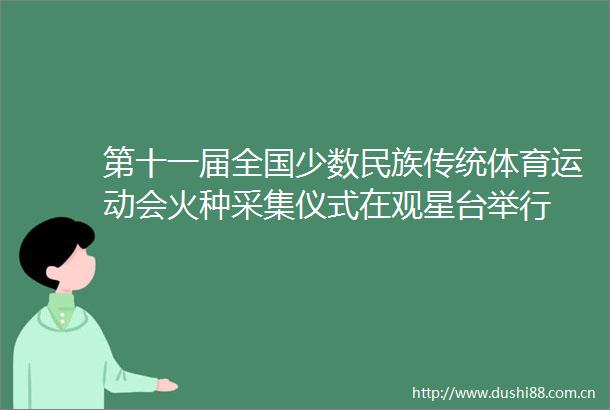 第十一届全国少数民族传统体育运动会火种采集仪式在观星台举行