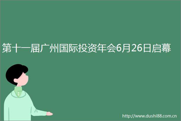 第十一届广州国际投资年会6月26日启幕
