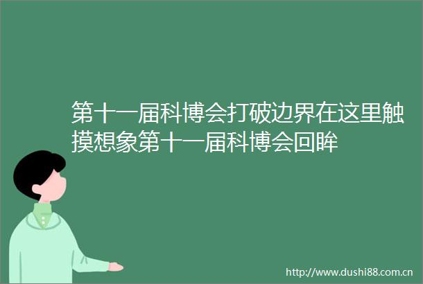 第十一届科博会打破边界在这里触摸想象第十一届科博会回眸
