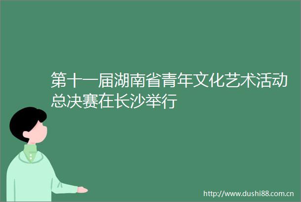 第十一届湖南省青年文化艺术活动总决赛在长沙举行